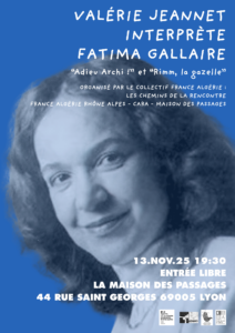 🪶 Organisé par l'AFARA et ses partenaires La Maison des Passages et le CARA

du Collectif France-Algérie, Les chemins de la rencontre :

🎭 Jeudi 13 novembre - 19h30 - Entrée libre

Valérie Jeannet interprète Fatima Gallaire

Un moment de partage autour de l’œuvre puissante et sensible de Fatima Gallaire, autrice engagée qui fait résonner les voix des femmes, de la mémoire et des luttes.

Valérie Jeannet lui rend hommage à travers une lecture habitée, vibrante et lumineuse.

Durée : 1h 

Collaboration artistique : Juliette Peyret, artiste plasticienne.

📍 Maison des Passages, 44 rue Saint-Georges, Lyon 5e

Pour plus d’informations sur l'évènement : maisondespassages@orange.fr
